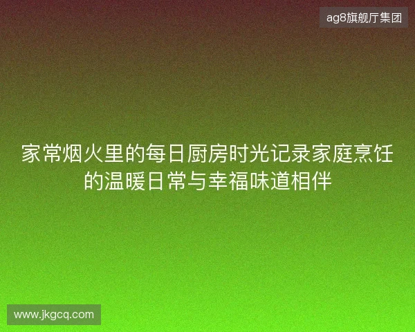 家常烟火里的每日厨房时光记录家庭烹饪的温暖日常与幸福味道相伴