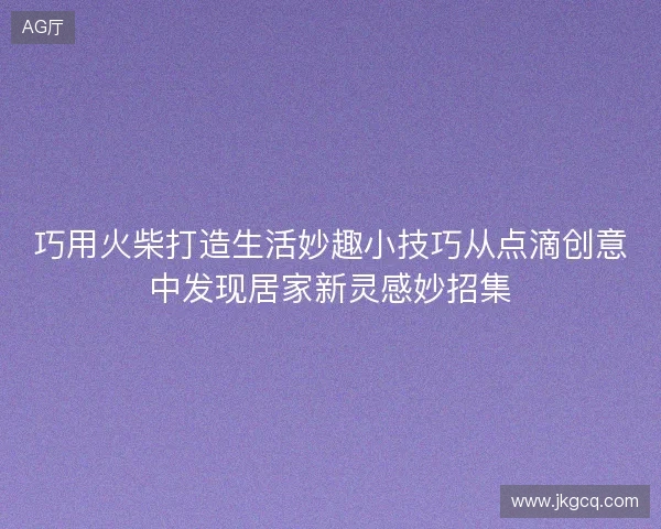 巧用火柴打造生活妙趣小技巧从点滴创意中发现居家新灵感妙招集