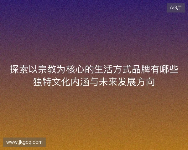 探索以宗教为核心的生活方式品牌有哪些独特文化内涵与未来发展方向