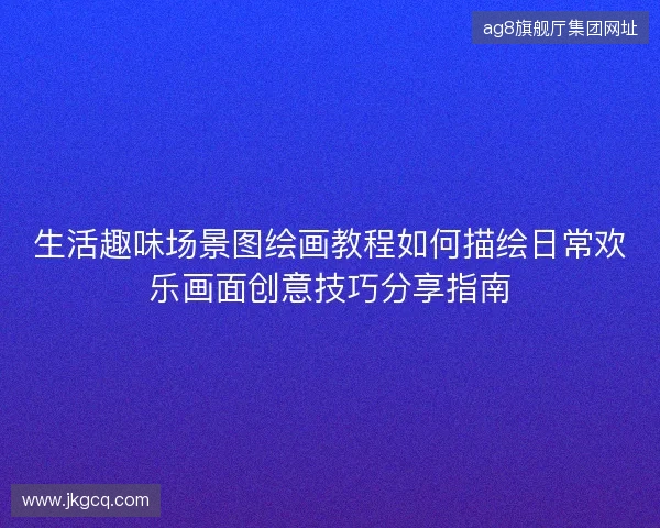 生活趣味场景图绘画教程如何描绘日常欢乐画面创意技巧分享指南
